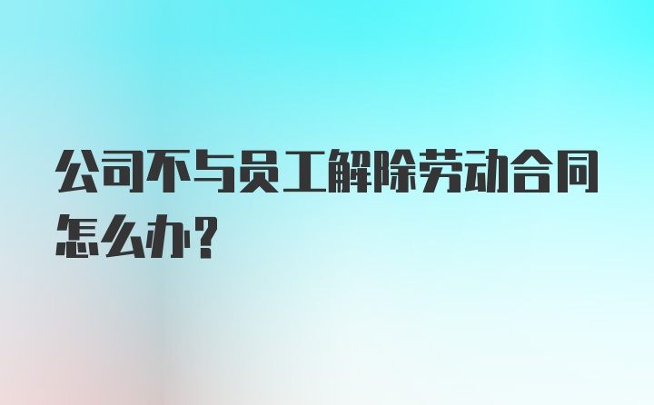 公司不与员工解除劳动合同怎么办?