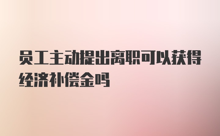 员工主动提出离职可以获得经济补偿金吗