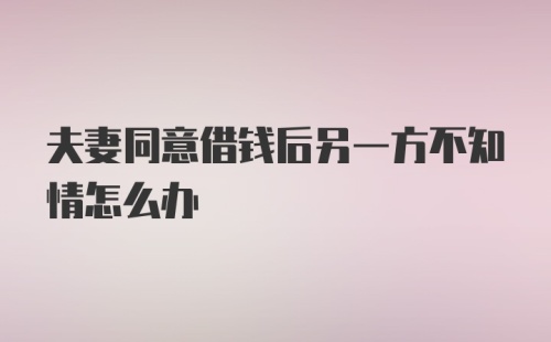 夫妻同意借钱后另一方不知情怎么办