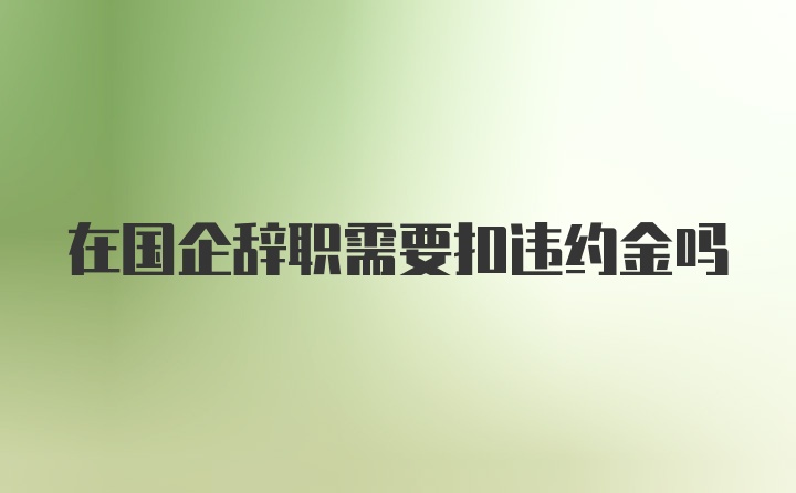 在国企辞职需要扣违约金吗