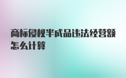 商标侵权半成品违法经营额怎么计算