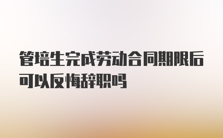 管培生完成劳动合同期限后可以反悔辞职吗