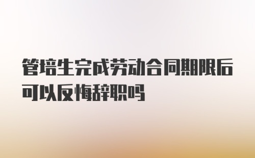 管培生完成劳动合同期限后可以反悔辞职吗