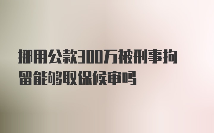 挪用公款300万被刑事拘留能够取保候审吗