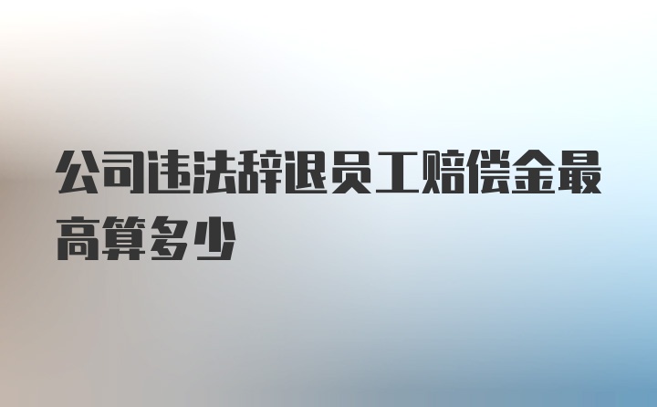 公司违法辞退员工赔偿金最高算多少