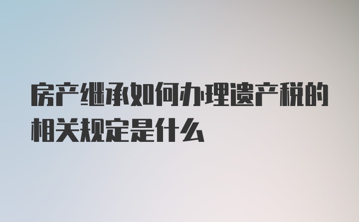 房产继承如何办理遗产税的相关规定是什么