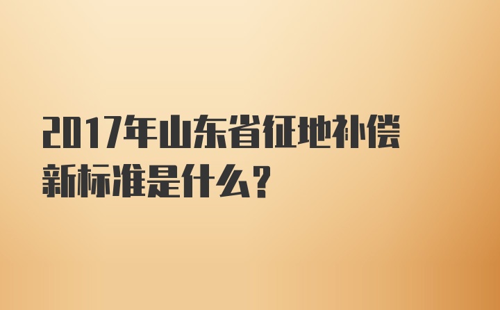 2017年山东省征地补偿新标准是什么？