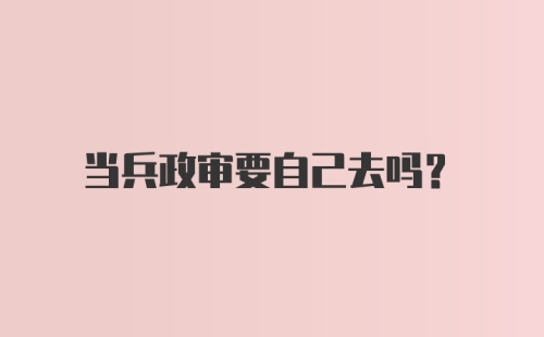 当兵政审要自己去吗？