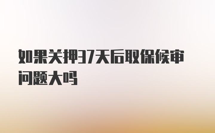 如果关押37天后取保候审问题大吗