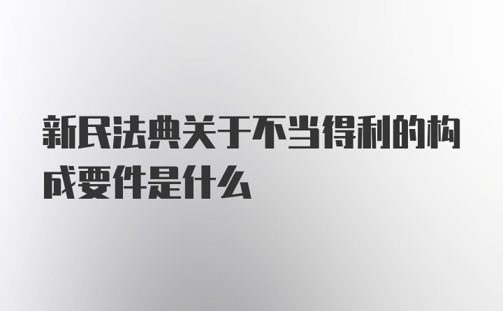 新民法典关于不当得利的构成要件是什么