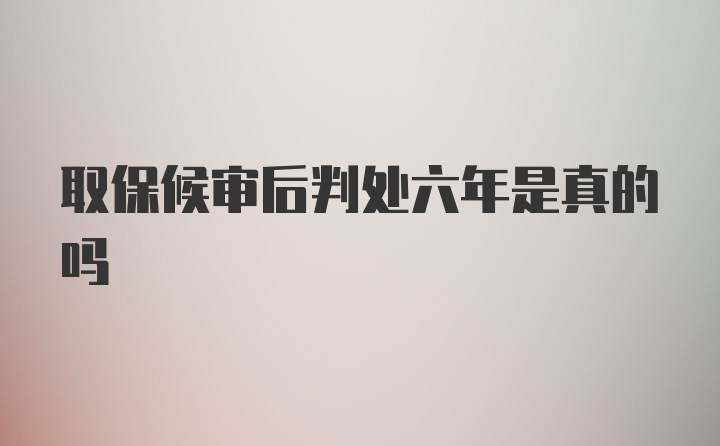 取保候审后判处六年是真的吗