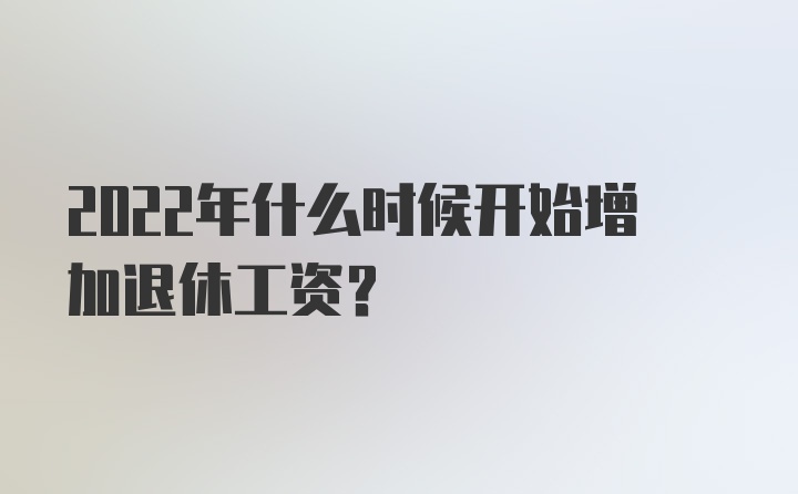 2022年什么时候开始增加退休工资？