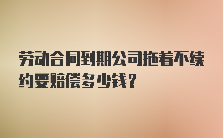 劳动合同到期公司拖着不续约要赔偿多少钱？