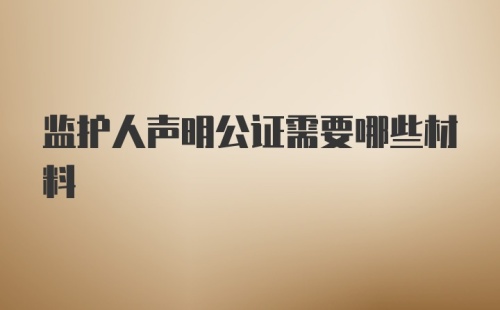 监护人声明公证需要哪些材料