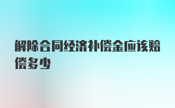 解除合同经济补偿金应该赔偿多少