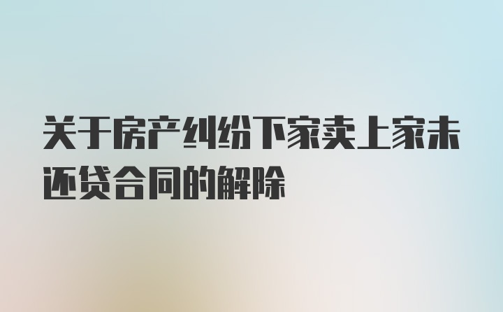 关于房产纠纷下家卖上家未还贷合同的解除