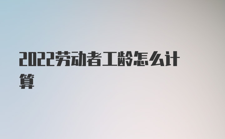 2022劳动者工龄怎么计算