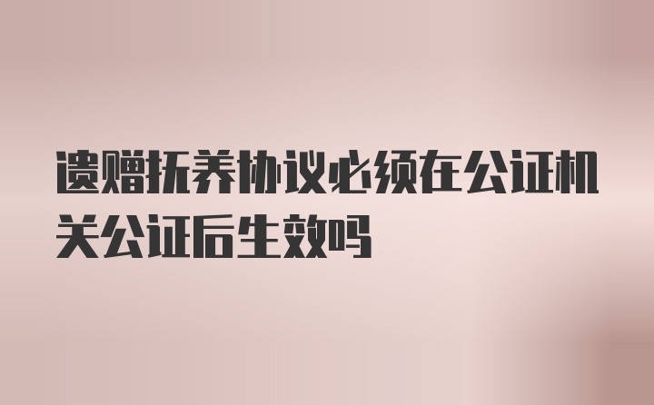 遗赠抚养协议必须在公证机关公证后生效吗