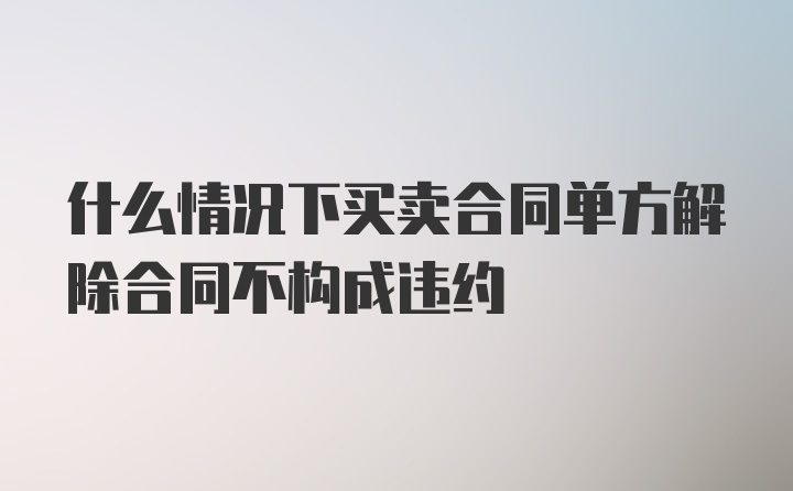 什么情况下买卖合同单方解除合同不构成违约