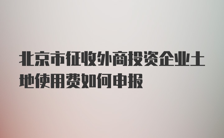 北京市征收外商投资企业土地使用费如何申报