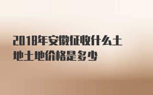 2018年安徽征收什么土地土地价格是多少