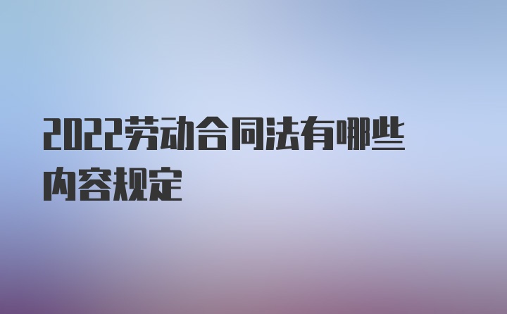 2022劳动合同法有哪些内容规定