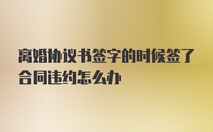 离婚协议书签字的时候签了合同违约怎么办