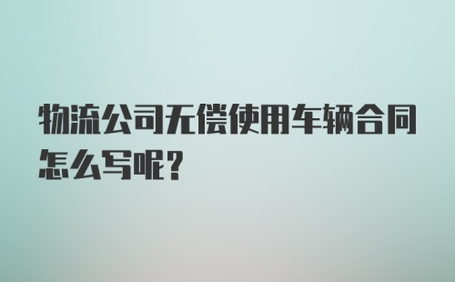 物流公司无偿使用车辆合同怎么写呢？