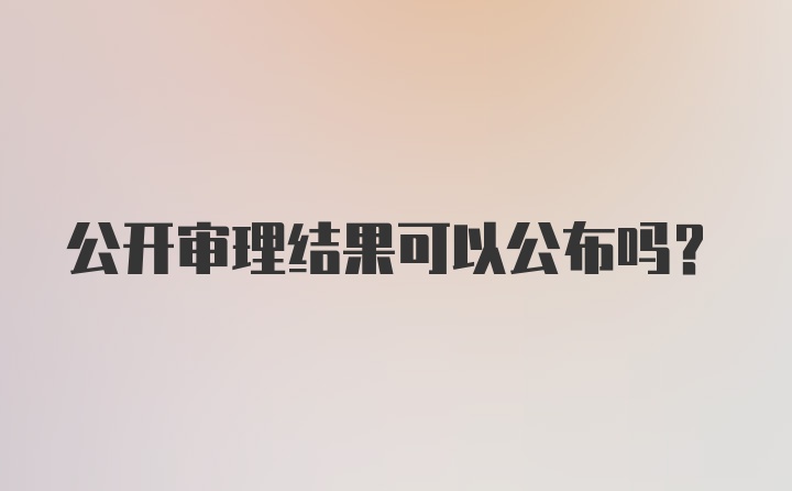 公开审理结果可以公布吗？