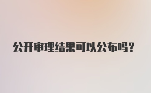 公开审理结果可以公布吗？