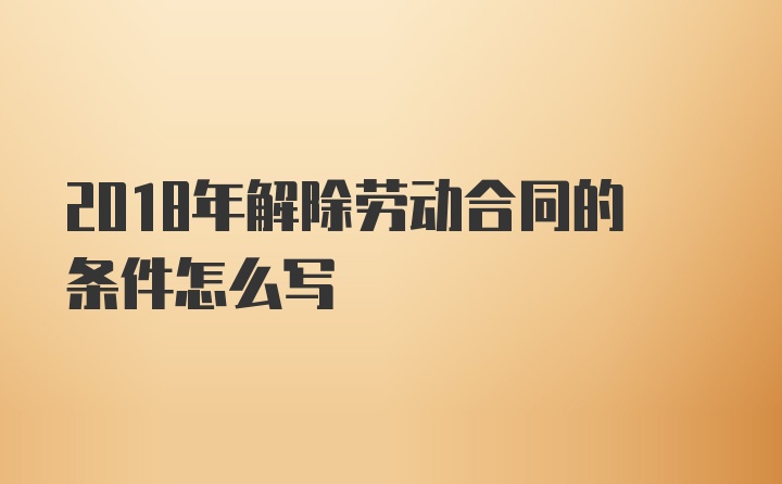 2018年解除劳动合同的条件怎么写