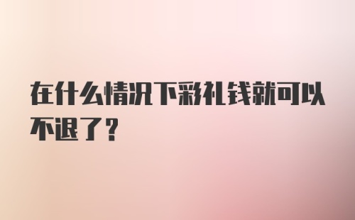 在什么情况下彩礼钱就可以不退了？