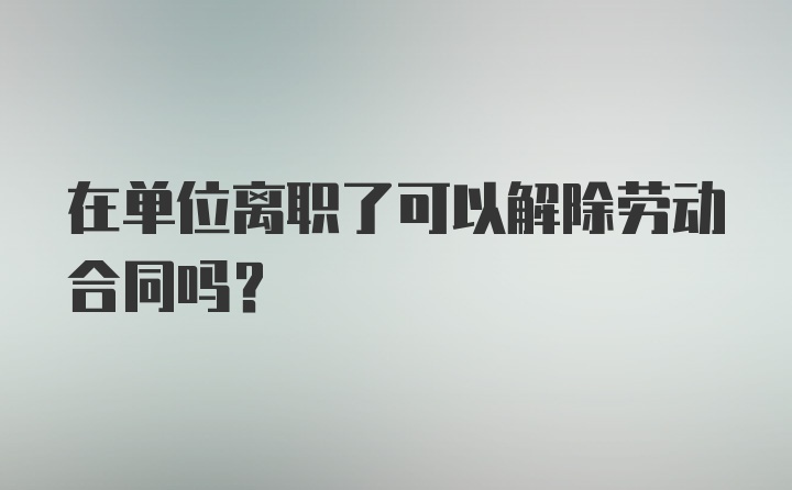 在单位离职了可以解除劳动合同吗？