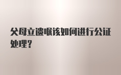 父母立遗嘱该如何进行公证处理？