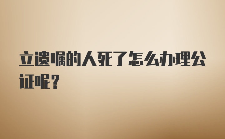 立遗嘱的人死了怎么办理公证呢?