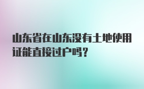 山东省在山东没有土地使用证能直接过户吗？