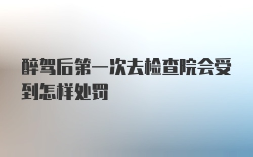 醉驾后第一次去检查院会受到怎样处罚