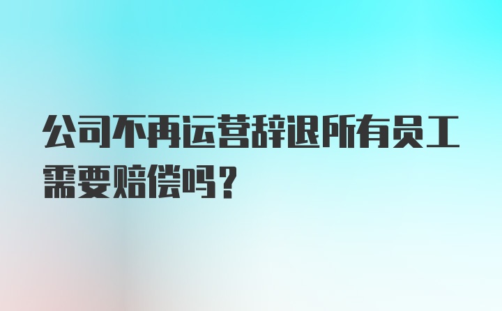 公司不再运营辞退所有员工需要赔偿吗?