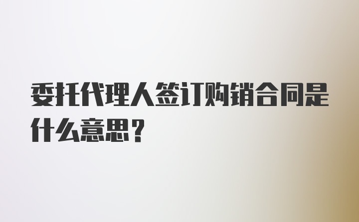 委托代理人签订购销合同是什么意思？