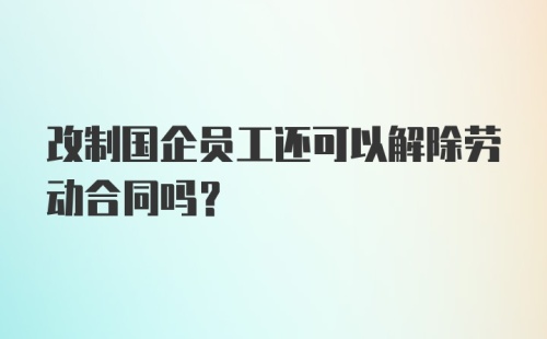 改制国企员工还可以解除劳动合同吗？