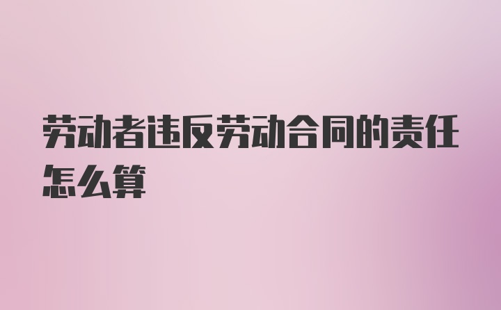 劳动者违反劳动合同的责任怎么算