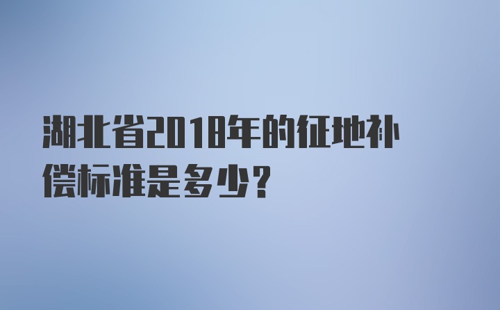 湖北省2018年的征地补偿标准是多少？