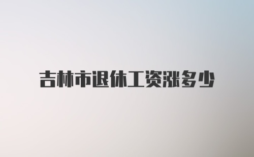 吉林市退休工资涨多少