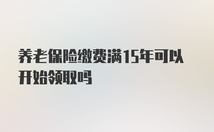 养老保险缴费满15年可以开始领取吗