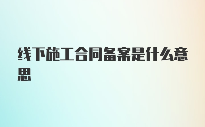 线下施工合同备案是什么意思