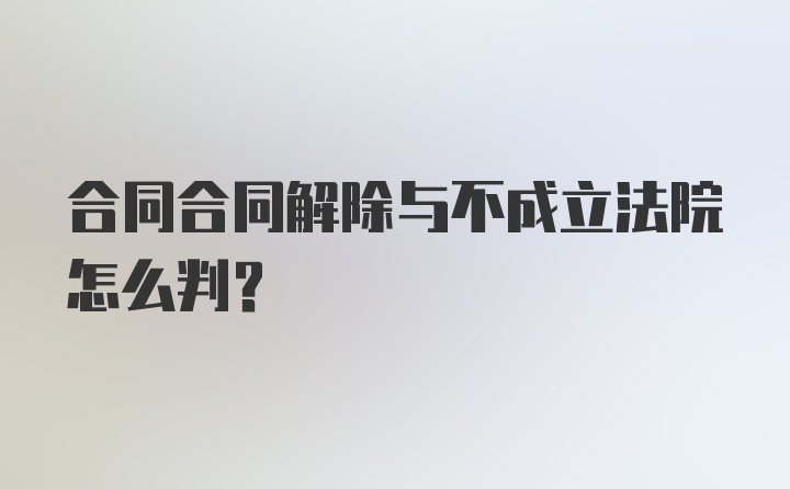 合同合同解除与不成立法院怎么判？