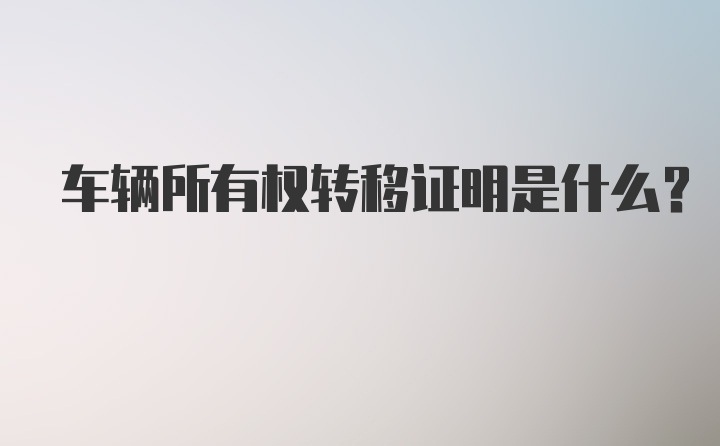 车辆所有权转移证明是什么？