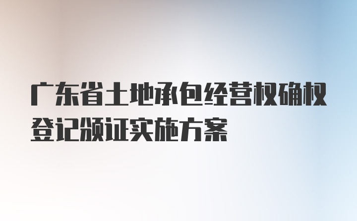 广东省土地承包经营权确权登记颁证实施方案