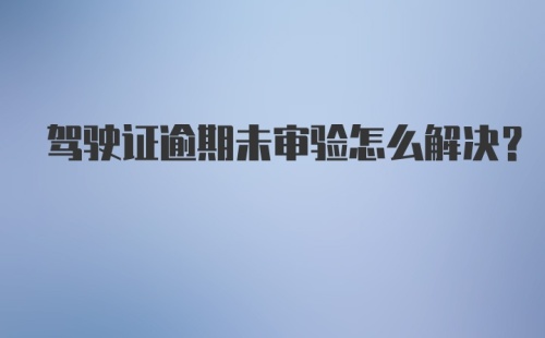 驾驶证逾期未审验怎么解决？