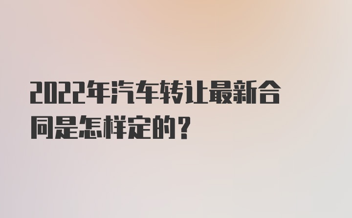 2022年汽车转让最新合同是怎样定的？